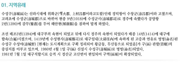 01.지역유래 수성구(壽城區)는 신라시대에 위화군(胃火郡,上村昌郡이라고도함)인데 경덕왕이 수창군(壽昌郡)이라 하였다. 고려초에 수성군(壽城郡)으로 바뀌어 현종 9년(1018)에 수성군사(壽城郡司)로 경주에 속했다가 공양왕 2년(1390)에 해안현(解顔縣, 慶州任內에 속했는데 그 시대는 미상이다)을 겸하여 감무(監務)를 두었다. 조선 태조3년(1394)에 대구겸관으로 삼았다가 태종 14년(1414)에 대구에 합속(合屬)시켰으며, 1419년에 수성현사(壽城縣司)로 대구임내(大邱任內)에 속하게 된 고증과 사유로 명명(命名)된 수성구(壽城區) 수성야(壽城野, 현재는 도시계획으로 구획정리되어 황금동, 두산동으로 되었음)가 구(區) 관할(管轄)의 중심지를 이루고 있으며 1980년 4월 1일 구(區) 신설시 수성구(壽城區)로 명명(命名)되었다. 1981년 7월 1일 대구직할시로 승격시 경산군 고산면이 편입되어 구역(區域)이 확장되었다.