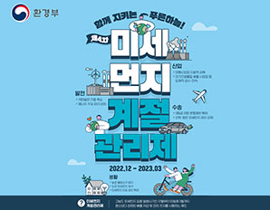환경부) 함께지키는 푸른하늘! 제4차 미세먼지 계절관리제 (산업-대형사업장 자발적감축/대기오염물질 배출 사업장 등 입체적 감시,단속) (발전-석탄발전 기둥축소/에너지 수요관리강화),(수송-5등급 차량 운행제한 확대, 선박,함만 미세먼지 관리 강화),(생활-농촌 불법소각 방지, 도로 미세먼지 제거, 미세먼지 안심 공간 확대) 2022.12-2023.03 미세먼지계절관리제-고농도 미세먼지 집중발생시기인 12월부터 이듬해 3월까지 평소보다 강화된 배출 저감 및 관리 조치를 시행하는제도