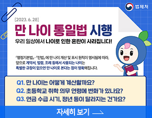 2023.6.28. 만 나이 통일법 시행 -  우리 일상에서 나이로 인한 혼란이 사라집니다!, 행정기본법, 민법에 만 나이 계산 및 표시 원칙이 명시됨에 따라, 앞으로 계약서, 법령, 조례 등에서 사용되는 나이는 특별한 규정이 없으면 만 나이로 본다는 점이 명확해 집니다.  만 나이는 어떻게 계산할까요? , 초등학교 취학 의무 연령에 변화가 있나요? 연금 수급시기, 정년 등이 랄라지는 건가요? 자세히 보기 