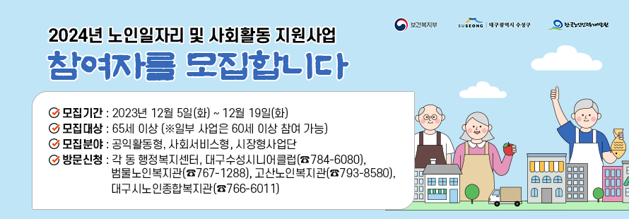 2024년 노인일자리 및 사회활동 지원사업  참여자를 모집합니다 - ○ 모집기간: 2023년 12월 5일(화) ~ 12월 19일(화) ○ 모집대상: 65세 이상 (※일부 사업은 60세 이상 참여 가능) ○ 모집분야: 공익활동형, 사회서비스형, 시장형사업단 ○ 방문신청: 각 동 행정복지센터, 대구수성시니어클럽(☎784-6080),                    범물노인복지관(☎767-1288), 고산노인복지관(☎793-8580),                   대구시노인종합복지관(☎766-6011)