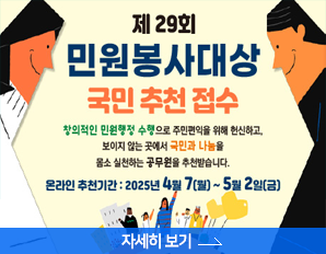제 29회 민원봉사대상 국민추천 접수 창의적인 민원행정 수행으로 주민편익을 위해 헌신하고 보이지 않는 곳에서 국민과 나눔을 몸소 실천하는 공무원을 추천받습니다. 온라인 추천기간: 2025년 4월 7(월) ~ 5월 2일(금) 자세히보기