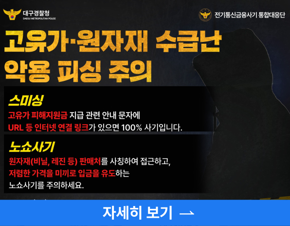 고유가원자재 수급난 악용 피싱 주의, 스미싱 고유가피해지원금 지급 관련 안내 문자에 URL 등 인터넷 연결 링크가 있으면 100% 사기입니다. , 노쇼사기 원자재(비닐, 레진 등) 판매처를 사칭하여 접근하고, 저렴한 가격을 미끼로 입금을 유도하는 노쇼사기를 주의하세요, 자세히보기