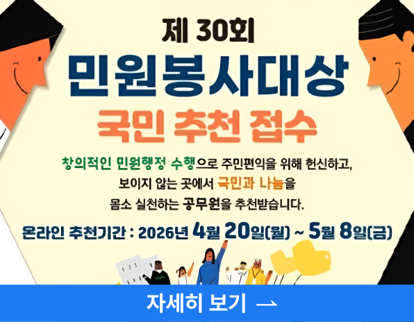 제 30회 민원봉사대상 국민 추천 접수, 창의적인 민원행정 수행으로 주민편익을 위해 헌신하고, 보이지 않는 곳에서 국민과 나눔을 몸소 실천하는 공무원을 추천받습니다, 온라인추천기간: 2026년 4월 20일(월) ~ 5월8일(금), 자세히보기