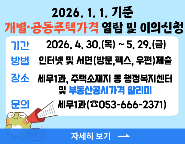 2026. 1. 1. 기준 개별공동주택 가격 열람 및 이의신청, 기간 2026.4.30.(목)~5.29.(금), 방법 인터넷 및 서면(방문,팩스, 우편)제출, 장소 세무1과, 주택소재지 동 행정복지센터 및 부동산공시가격 알리미, 문의 세무1과(☎053-666-2371), 자세히보기