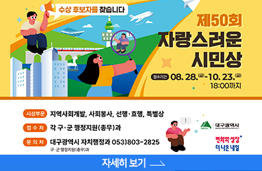 제50회 자랑스러운 시민상 , 수상 후보자를 찾습니다. 접수기간 : 8월 28일 금요일 ~ 10월 23일 금요일 18시 까지, 시상부문 : 지역사회개발, 사회봉사, 선행.효행, 특별상, 접수처 : 각 구.군 행정지원과, 문의처 : 대구광역시 자치행정과 053-803-2825, 자세히 보기 