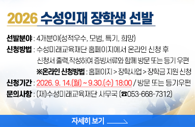 2026 수성인재 장학생 선발 1. 선발분야 : 4개분야(성적우수, 모범, 특기, 희망) 2. 신청방법 : 수성미래교육재단 홈페이지(https://www.ssef.or.kr/)에서 온라인 신청 후 신청서 출력, 작성하여 증빙서류와 함께 방문 또는 등기 우편  3. 신청기간 : 2026. 9. 14.(월) ~ 9.30.(수) 18:00 / 방문 또는 등기우편, ※온라인 신청방법 : 홈페이지 > 장학사업 > 장학금 지원 신청 4. 문의사항 : (재)수성미래교육재단 사무국 (☎053-668-7312), 자세히 보기 