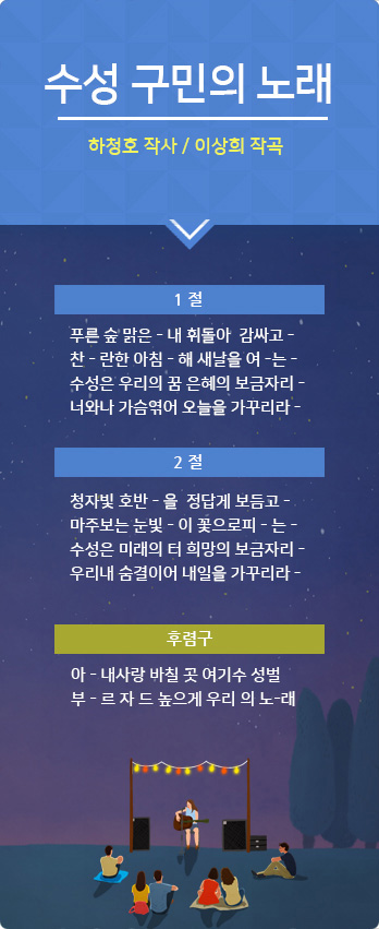 수성 구민의 노래 - 하청호 작사/이상희 작곡 1절 푸른 숲 맑은 - 내 휘돌아 감싸고 찬 - 란한 아침 - 해 새날을 여 - 는 수성은 우리의 꿈 은혜의 보금자리 - 너와나 가슴엮어 오늘을 가꾸리라 - 2절 청자빛 호반 - 을 정답게 보듬고 - 마주보는 눈빛 - 이 꽃으로피 - 는 - 수성은 미래의 터 희망의 보금자리 - 우리내 숨결이어 내일을 가꾸리라 - 후렴구 아- 내사랑 바칠 곳 여기수 성벌부 - 르자 드 높으게 우리의 노 - 래